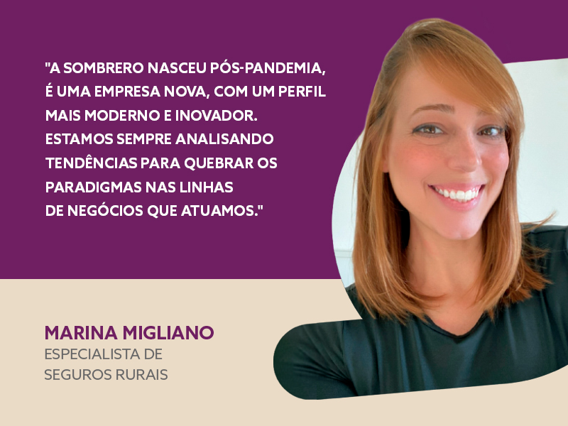 "A Sombrero nasceu no pós-pandemia, é uma empresa nova, com um perfil mais moderno e inovador. Estamos sempre analisando tendências para quebrar os paradigmas nas linhas de negócios que atuamos."- Marina Migliano - Especialista de Seguros Rurais